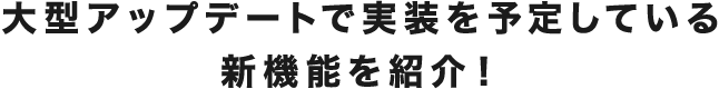 大型アップデートで実装を予定している新機能を紹介！