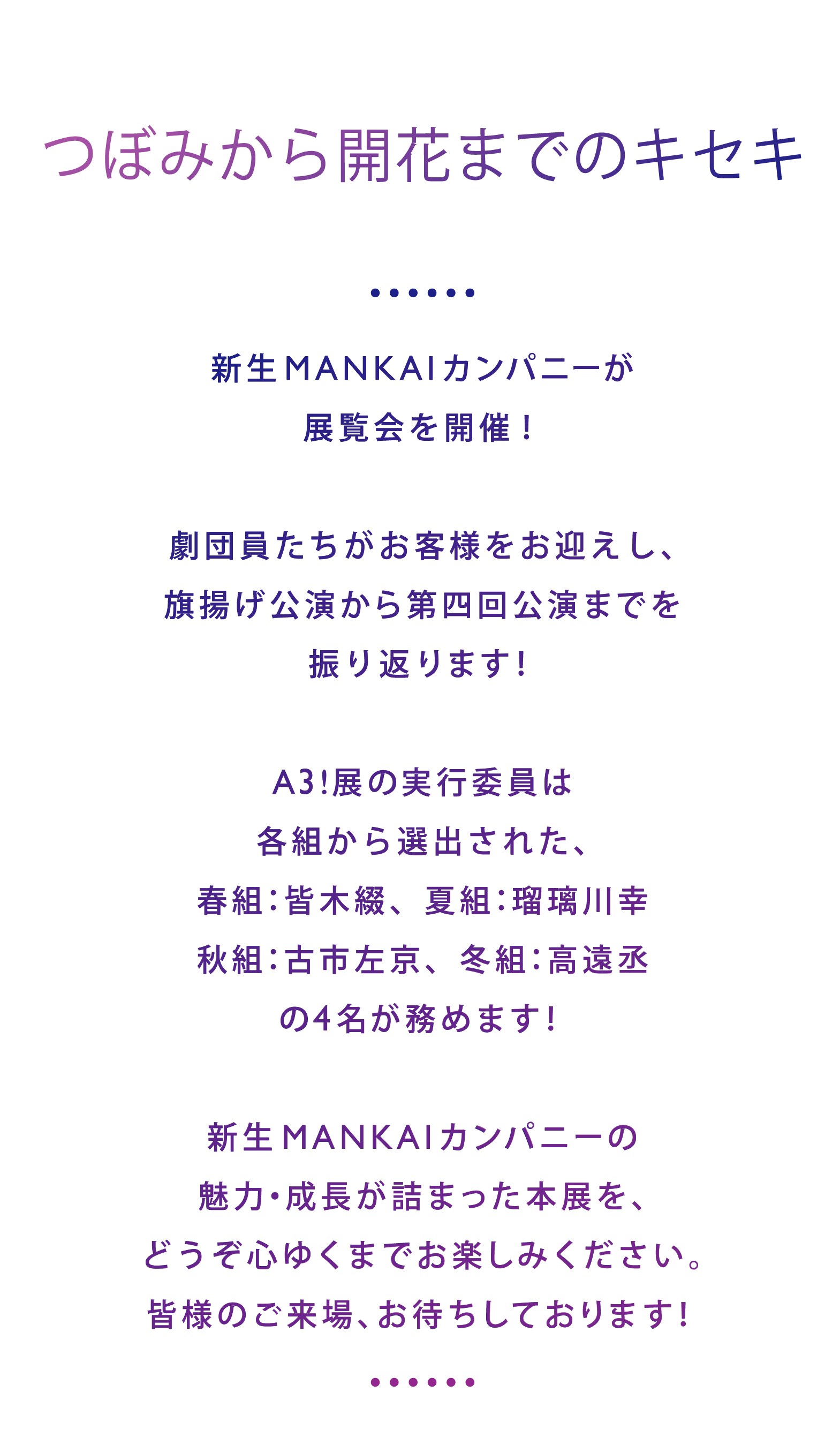 新生MANKAIカンパニーが展覧会を開催！劇団員たちがお客様をお迎えし、旗揚げ公演から第四回公演までを振り返ります！『A3!展』の実行委員は各組から選出された、春組：皆木綴、夏組：瑠璃川幸、秋組：古市左京、冬組：高遠丞
の4名が務めます！新生MANKAIカンパニーの魅力・成長が詰まった本展を、どうぞ心ゆくまでお楽しみください。皆様のご来場、お待ちしております！