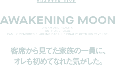 CHAPTER FIVE Awakening Moon 客席から見てた家族の一員に、オレも初めてなれた気がした。