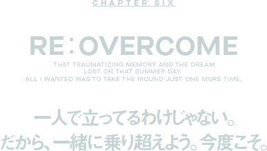 CHAPTER SIX Re: OVERCOME 一人で立ってるわけじゃない。だから、一緒に乗り超えよう。今度こそ。