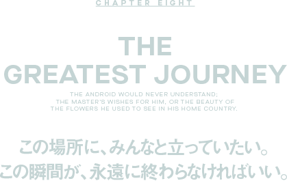 CHAPTER EIGHT the Greatest Journey この場所に、みんなと立っていたい。この瞬間が、永遠に終わらなければいい。