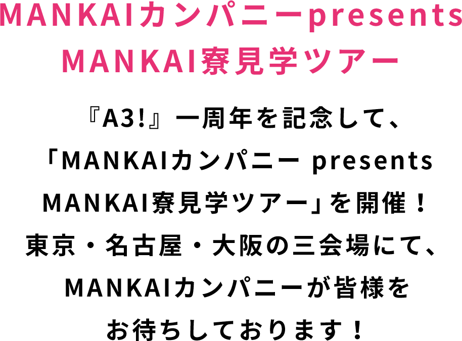 MANKAIカンパニーpresents MANKAI寮見学ツアー 『A3!』一周年を記念して、「MANKAIカンパニー presents MANKAI寮見学ツアー」を開催！ 東京・名古屋・大阪の三会場にて、MANKAIカンパニーが皆様をお待ちしております！