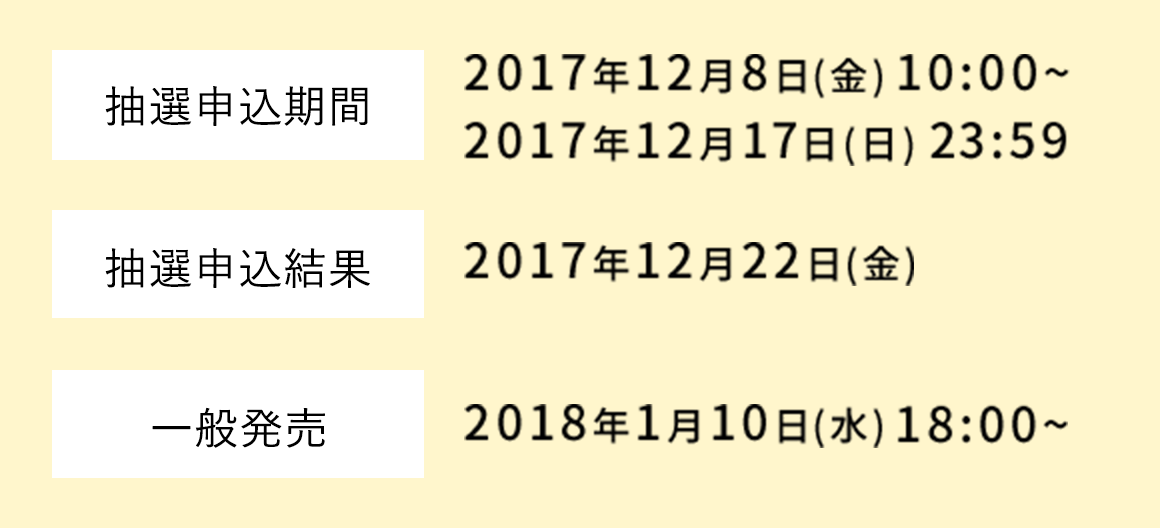 抽選申込期間:2017年12月8日(金) 10:00~2017年12月17日(日) 23:59 | 抽選申込結果:2017年12月22日(金) | 一般発売:2018年1月10日(水)  18:00~