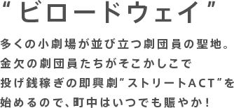 “ビロードウェイ”多くの小劇場が並び立つ劇団員の聖地。金欠の劇団員たちがそこかしこで投げ銭稼ぎの即興劇“ストリートACT”を始めるので、町中はいつでも賑やか！