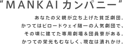 “MANKAIカンパニー”あなたの父親が立ち上げた貧乏劇団。かつてはビロードウェイ随一の人気劇団で、その頃に建てた専用劇場＆団員寮がある。かつての栄光もむなしく、現在は潰れかけ。