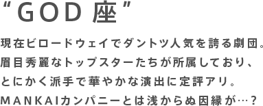 “GOD座”現在ビロードウェイでダントツ人気を誇る劇団。眉目秀麗なトップスターたちが所属しており、とにかく派手で華やかな演出に定評アリ。MANKAIカンパニーとは浅からぬ因縁が…？