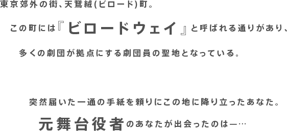 東京郊外の街、天鵞絨(ビロード)町。この町には『ビロードウェイ』と呼ばれる通りがあり、多くの劇団が拠点にする劇団員の聖地となっている。突然届いた一通の手紙を頼りにこの地に降り立ったあなた。元舞台役者のあなたが出会ったのは—…