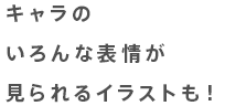 キャラのいろんな表情が見られるイラストも！