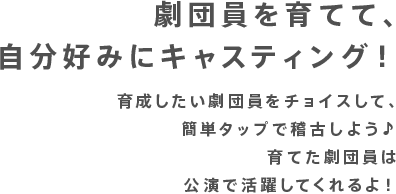 劇団員を育てて、自分好みにキャスティング！！育成したい劇団員をチョイスして、簡単タップで稽古しよう♪育てた劇団員は公演で活躍してくれるよ！