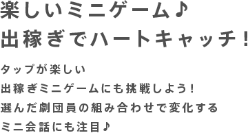 楽しいミニゲーム♪出稼ぎでハートキャッチ！タップが楽しい出稼ぎミニゲームにも挑戦しよう！選んだ劇団員の組み合わせで変化するミニ会話にも注目♪