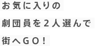 お気に入りの 劇団員を２人選んで 街へＧＯ！